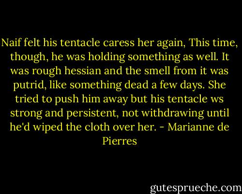 Naif felt his tentacle caress her again, This time, though, he was holding something as well. It was rough hessian and the smell from it was putrid, like something dead a few days. She tried to push him away but his tentacle ws strong and persistent, not withdrawing until he'd wiped the cloth over her. - Marianne de Pierres