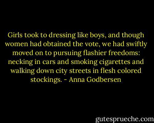 Girls took to dressing like boys, and though women had obtained the vote, we had swiftly moved on to pursuing flashier freedoms: necking in cars and smoking cigarettes and walking down city streets in flesh colored stockings. - Anna Godbersen