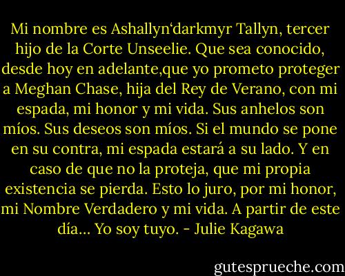 Mi nombre es Ashallyn‘darkmyr Tallyn, tercer hijo de la Corte Unseelie. Que sea conocido, desde hoy en adelante,que yo prometo proteger a Meghan Chase, hija del Rey de Verano, con mi espada, mi honor y mi vida. Sus anhelos son míos. Sus deseos son míos. Si el mundo se pone en su contra, mi espada estará a su lado. Y en caso de que no la proteja, que mi propia existencia se pierda. Esto lo juro, por mi honor, mi Nombre Verdadero y mi vida. A partir de este día… Yo soy tuyo. - Julie Kagawa