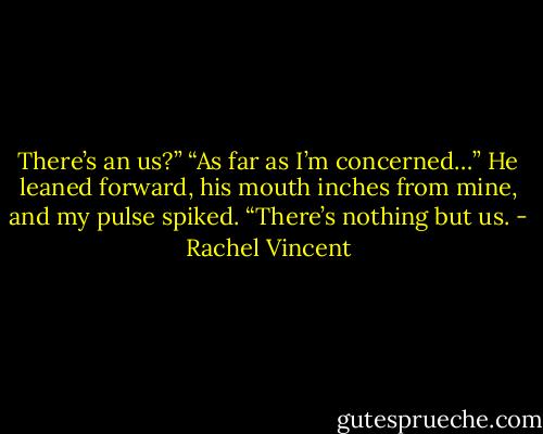 There’s an us?”<br />“As far as I’m concerned…” He leaned forward, his mouth inches from mine, and my pulse spiked. “There’s nothing but us. - Rachel Vincent
