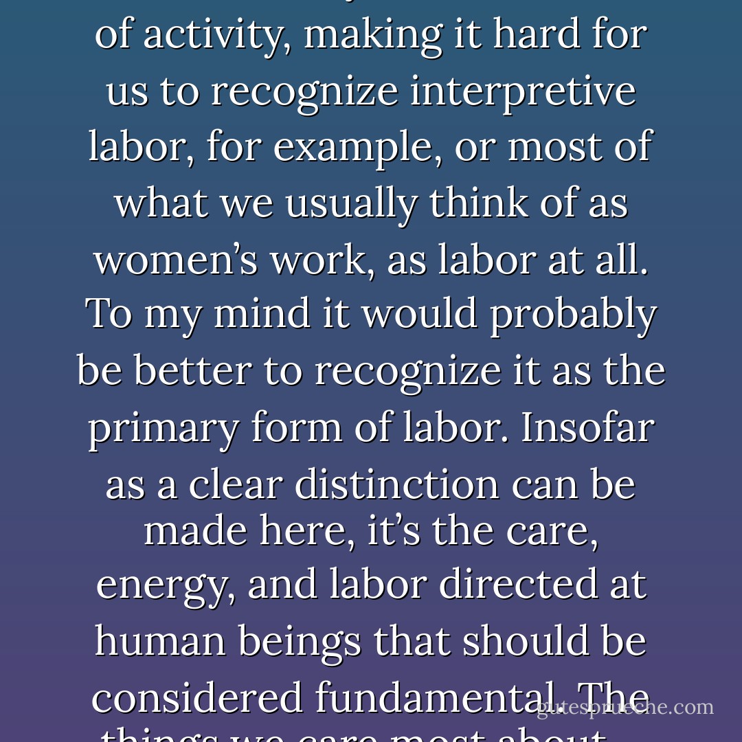 Political economy tends to see work in capitalist societies as divided between two spheres: wage labor, for which the paradigm is always factories, and domestic labor – housework, childcare – relegated mainly to women. The first is seen primarily as a matter of creating and maintaining physical objects. The second is probably best seen as a matter of creating and maintaining people and social relations.<br />[...] This makes it easier to see the two as fundamentally different sorts of activity, making it hard for us to recognize interpretive labor, for example, or most of what we usually think of as women’s work, as labor at all. To my mind it would probably be better to recognize it as the primary form of labor. Insofar as a clear distinction can be made here, it’s the care, energy, and labor directed at human beings that should be considered fundamental. The things we care most about – our loves, passions, rivalries, obsessions – are always other people; and in most societies that are not capitalist, it’s taken for granted that the manufacture of material goods is a subordinate moment in a larger process of fashioning people. In fact, I would argue that one of the most alienating aspects of capitalism is the fact that it forces us to pretend that it is the other way around, and that societies exist primarily to increase their output of things. - David Graeber