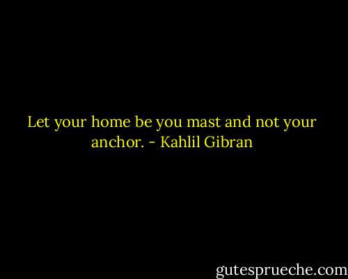 Let your home be you mast and not your anchor. - Kahlil Gibran