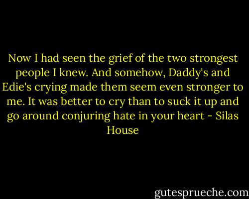 Now I had seen the grief of the two strongest people I knew. And somehow, Daddy's and Edie's crying made them seem even stronger to me. It was better to cry than to suck it up and go around conjuring hate in your heart - Silas House