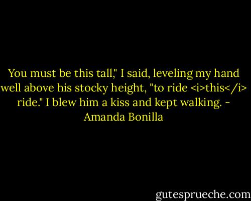 You must be this tall," I said, leveling my hand well above his stocky height, "to ride <i>this</i> ride." I blew him a kiss and kept walking. - Amanda Bonilla