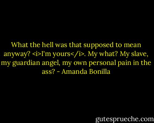 What the hell was that supposed to mean anyway? <i>I'm yours</i>. My what? My slave, my guardian angel, my own personal pain in the ass? - Amanda Bonilla
