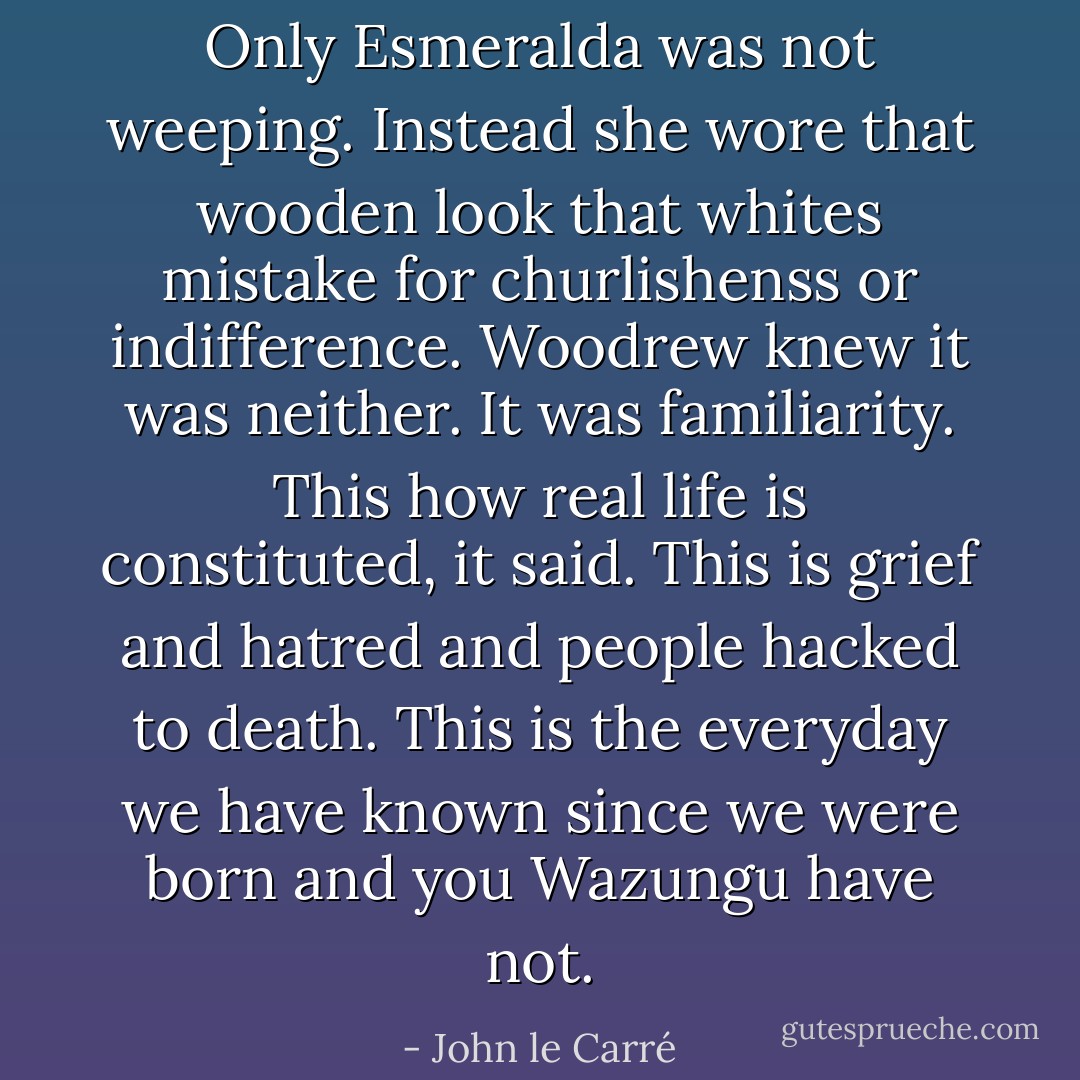 Only Esmeralda was not weeping. Instead she wore that wooden look that whites mistake for churlishenss or indifference. Woodrew knew it was neither. It was familiarity. This how real life is constituted, it said. This is grief and hatred and people hacked to death. This is the everyday we have known since we were born and you Wazungu have not. - John le Carré