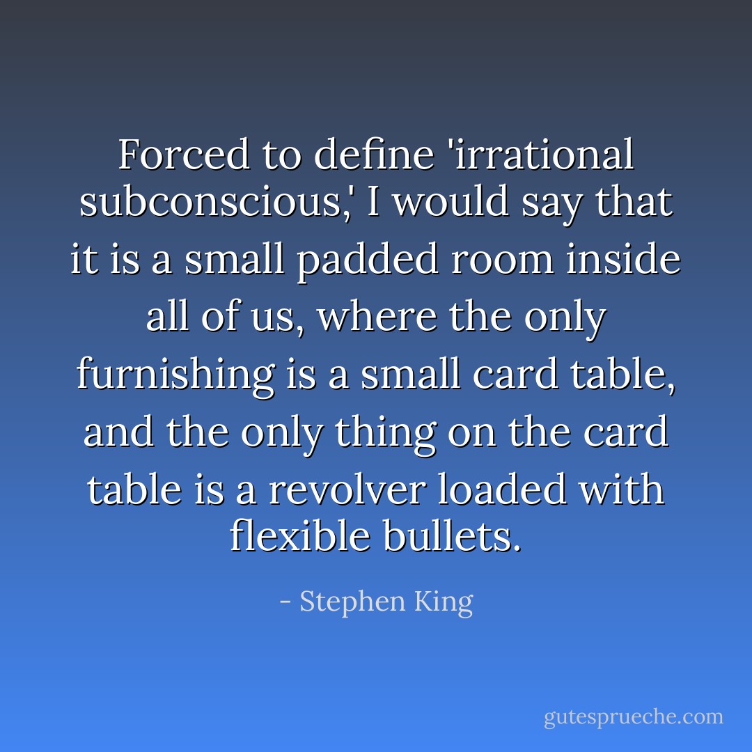 Forced to define 'irrational subconscious,' I would say that it is a small padded room inside all of us, where the only furnishing is a small card table, and the only thing on the card table is a revolver loaded with flexible bullets. - Stephen King
