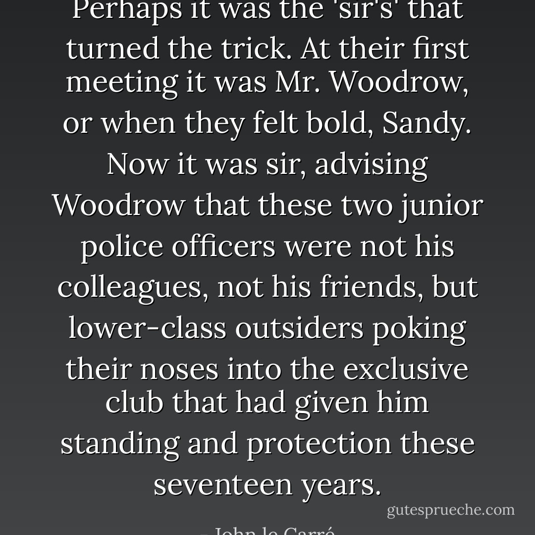 Perhaps it was the 'sir's' that turned the trick. At their first meeting it was Mr. Woodrow, or when they felt bold, Sandy. Now it was sir, advising Woodrow that these two junior police officers were not his colleagues, not his friends, but lower-class outsiders poking their noses into the exclusive club that had given him standing and protection these seventeen years. - John le Carré