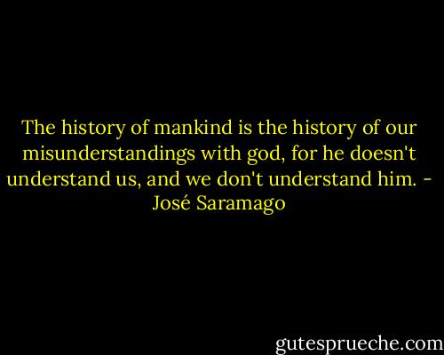 The history of mankind is the history of our misunderstandings with god, for he doesn't understand us, and we don't understand him. - José Saramago