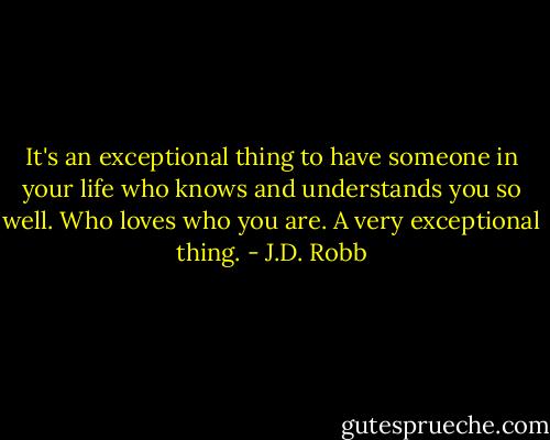 It's an exceptional thing to have someone in your life who knows and understands you so well. Who loves who you are. A very exceptional thing. - J.D. Robb