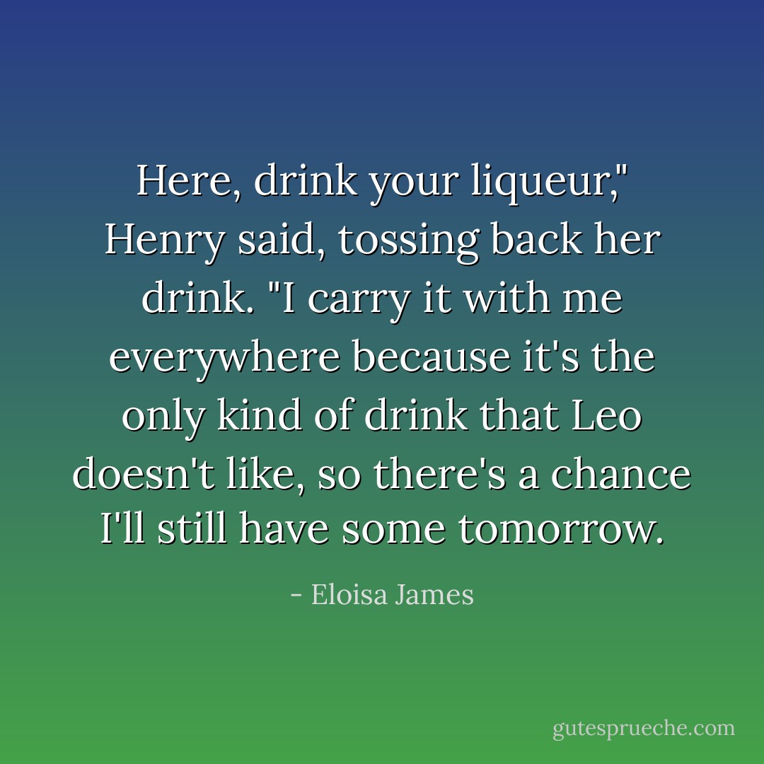 Here, drink your liqueur," Henry said, tossing back her drink. "I carry it with me everywhere because it's the only kind of drink that Leo doesn't like, so there's a chance I'll still have some tomorrow. - Eloisa James
