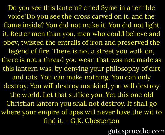 Do you see this lantern? cried Syme in a terrible voice.'Do you see the cross carved on it, and the flame inside? You did not make it. You did not light it. Better men than you, men who could believe and obey, twisted the entrails of iron and preserved the legend of fire. There is not a street you walk on, there is not a thread you wear, that was not made as this lantern was, by denying your philosophy of dirt and rats. You can make nothing. You can only destroy. You will destroy mankind, you will destroy the world. Let that suffice you. Yet this one old Christian lantern you shall not destroy. It shall go where your empire of apes will never have the wit to find it. - G.K. Chesterton