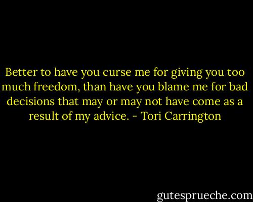 Better to have you curse me for giving you too much freedom, than have you blame me for bad decisions that may or may not have come as a result of my advice. - Tori Carrington