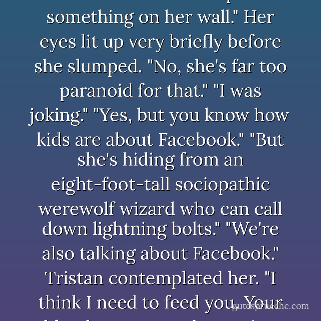 Maybe she's got a Facebook page, like every other kid in America. We could put something on her wall."<br />Her eyes lit up very briefly before she slumped. "No, she's far too paranoid for that."<br />"I was joking."<br />"Yes, but you know how kids are about Facebook."<br />"But she's hiding from an eight-foot-tall sociopathic werewolf wizard who can call down lightning bolts."<br />"We're also talking about Facebook."<br />Tristan contemplated her. "I think I need to feed you. Your blood sugar must be getting low. - Angela Knight