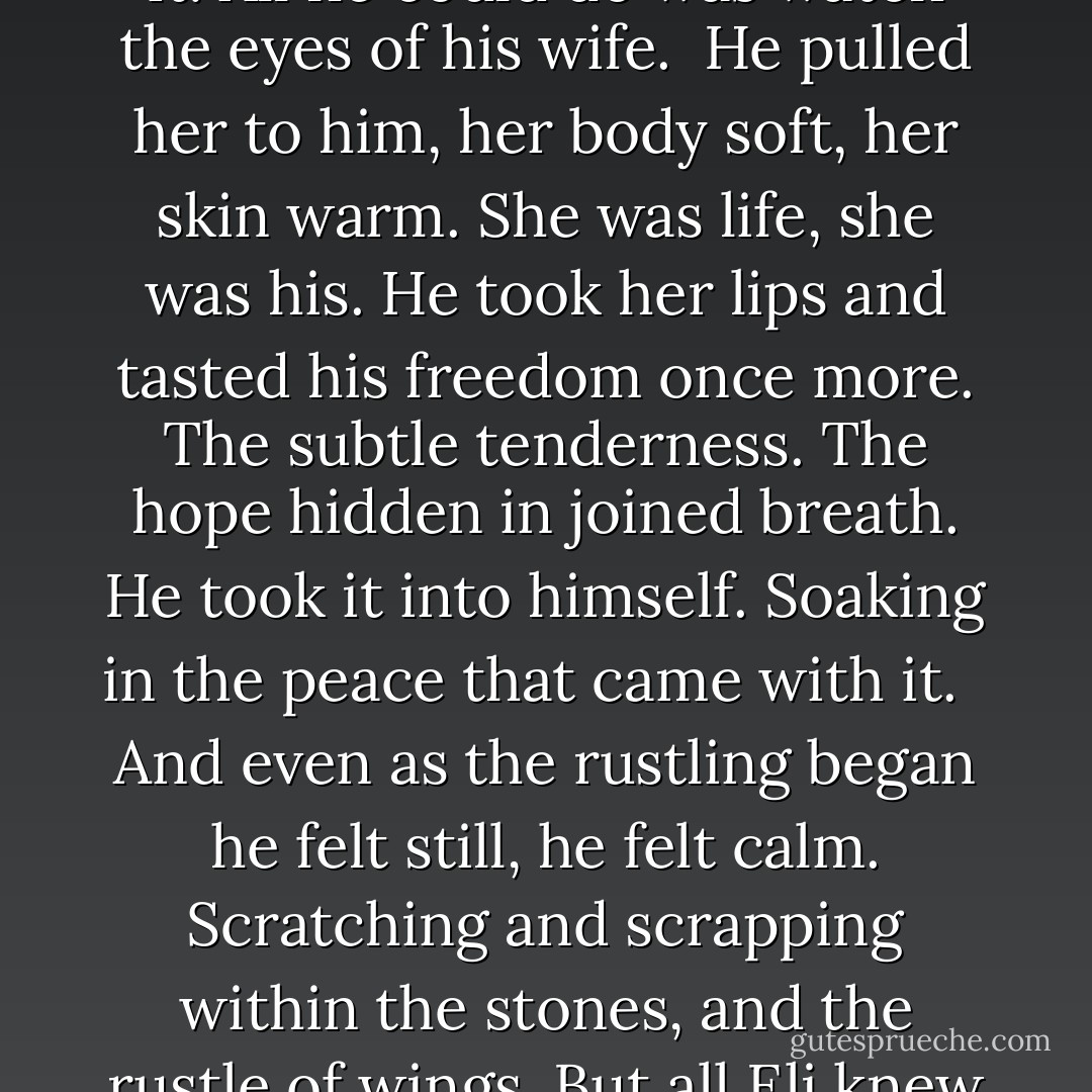 He couldn’t look back at the children. He couldn’t think of it. All he could do was watch the eyes of his wife.<br /><br />He pulled her to him, her body soft, her skin warm. She was life, she was his. He took her lips and tasted his freedom once more. The subtle tenderness. The hope hidden in joined breath. He took it into himself. Soaking in the peace that came with it.<br /> <br />And even as the rustling began he felt still, he felt calm. Scratching and scrapping within the stones, and the rustle of wings. But all Eli knew was the nature of love. - Rachel A. Marks