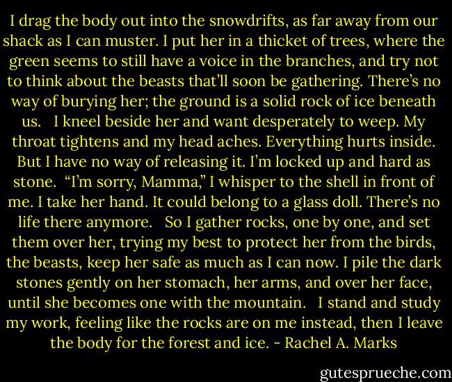I drag the body out into the snowdrifts, as far away from our shack as I can muster. I put her in a thicket of trees, where the green seems to still have a voice in the branches, and try not to think about the beasts that’ll soon be gathering. There’s no way of burying her; the ground is a solid rock of ice beneath us.<br /> <br />I kneel beside her and want desperately to weep. My throat tightens and my head aches. Everything hurts inside. But I have no way of releasing it. I’m locked up and hard as stone.<br /><br />“I’m sorry, Mamma,” I whisper to the shell in front of me. I take her hand. It could belong to a glass doll. There’s no life there anymore. <br /><br />So I gather rocks, one by one, and set them over her, trying my best to protect her from the birds, the beasts, keep her safe as much as I can now. I pile the dark stones gently on her stomach, her arms, and over her face, until she becomes one with the mountain. <br /><br />I stand and study my work, feeling like the rocks are on me instead, then I leave the body for the forest and ice. - Rachel A. Marks