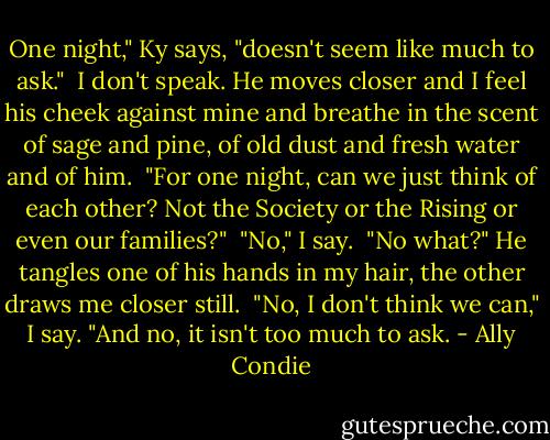 One night," Ky says, "doesn't seem like much to ask."<br /> I don't speak. He moves closer and I feel his cheek against mine and breathe in the scent of sage and pine, of old dust and fresh water and of him.<br /> "For one night, can we just think of each other? Not the Society or the Rising or even our families?"<br /> "No," I say.<br /> "No what?" He tangles one of his hands in my hair, the other draws me closer still.<br /> "No, I don't think we can," I say. "And no, it isn't too much to ask. - Ally Condie