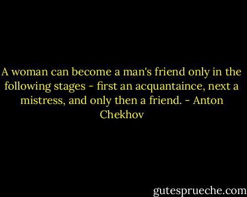 A woman can become a man's friend only in the following stages - first an acquantaince, next a mistress, and only then a friend. - Anton Chekhov