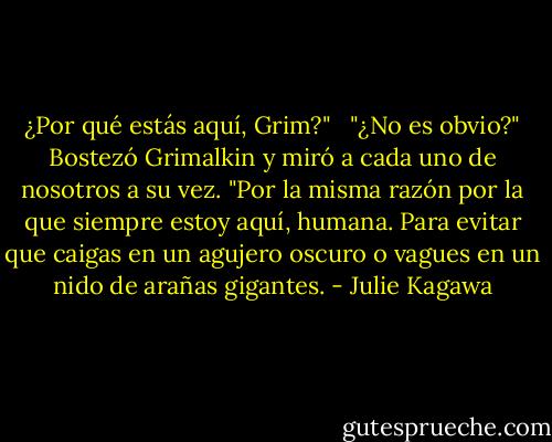 ¿Por qué estás aquí, Grim?"<br /><br /> "¿No es obvio?" Bostezó Grimalkin y miró a cada uno de nosotros a su vez. "Por la misma razón por la que siempre estoy aquí, humana. Para evitar que caigas en un agujero oscuro o vagues en un nido de arañas gigantes. - Julie Kagawa