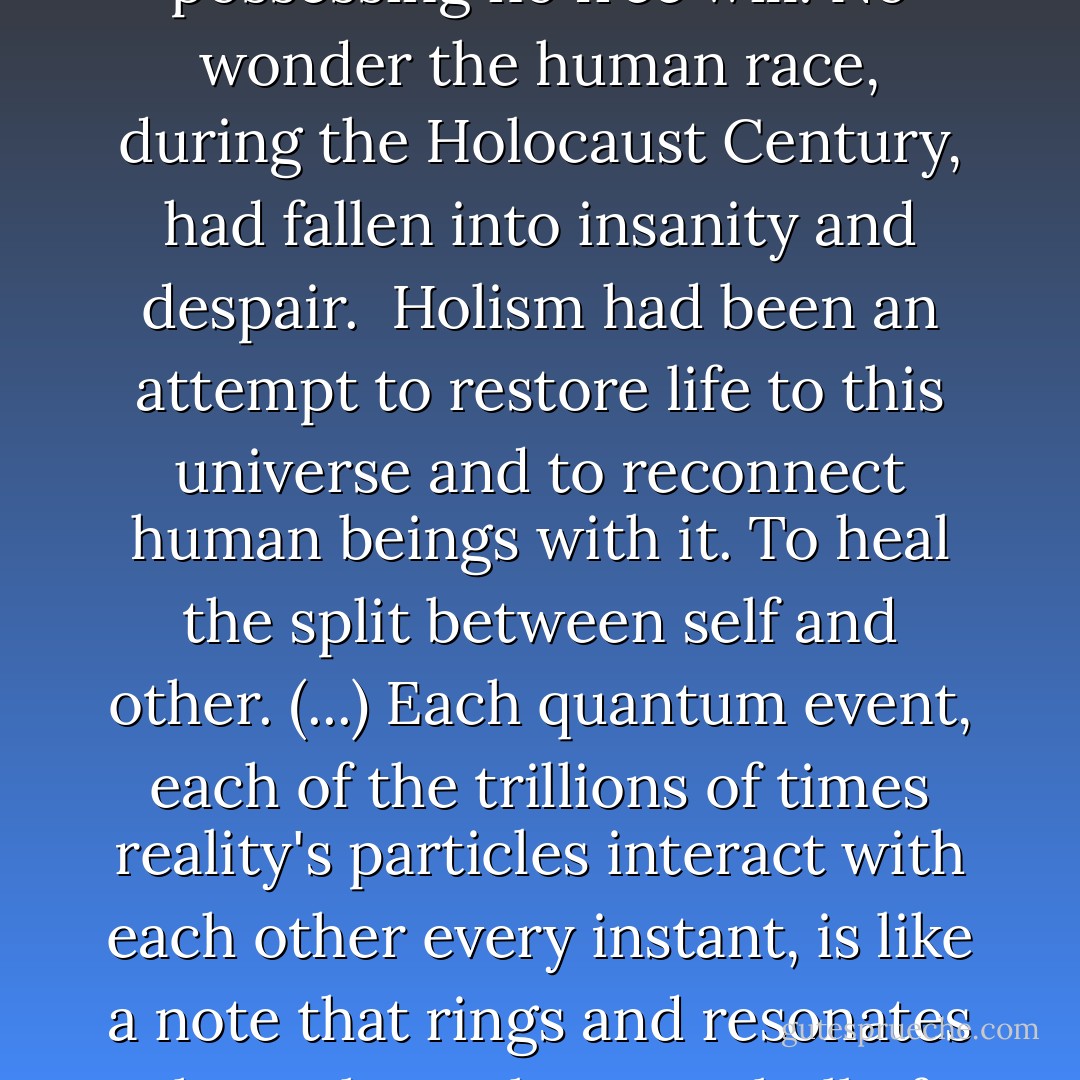 Historically, holism had been a break from the reductionist methods of science. Holism (...) is a way of viewing the universe as a web of interactions and relationships. Whole systems (and the universe can be seen as an overarching system of systems) have properties beyond those of their parts. All things are, in some sense, alive, or a part of a living system; the real world of mind and matter, body and consciousness, cannot be understood by reducing it to pieces and parts. 'Matter is mind' – this is perhaps the holists' quintessential belief. The founding theories of holism had tried to explain how mind emerges from the material universe, how the consciousness of all things is interconnected.<br /><br />The first science, of course, had failed utterly to do this. The first science had resigned human beings to acting as objective observers of a mechanistic and meaningless universe. A dead universe. The human mind, according to the determinists, was merely the by-product of brain chemistry. Chemical laws, the way the elements combine and interact, were formulated as complete and immutable truths. The elements themselves were seen as indivisible lumps of matter, devoid of consciousness, untouched and unaffected by the very consciousnesses seeking to understand how living minds can be assembled from dead matter. The logical conclusion of these assumptions and conceptions was that people are like chemical robots possessing no free will. No wonder the human race, during the Holocaust Century, had fallen into insanity and despair.<br /><br />Holism had been an attempt to restore life to this universe and to reconnect human beings with it. To heal the split between self and other. (...) Each quantum event, each of the trillions of times reality's particles interact with each other every instant, is like a note that rings and resonates throughout the great bell of creation. And the sound of the ringing propagates instantaneously, everywhere at once, interconnecting all things. This is a truth of our universe. It is a mystical truth, that reality at its deepest level is an undivided wholeness. It has been formalized and canonized, and taught to the swarms of humanity searching for a fundamental unity. Only, human beings have learned it as a theory and a doctrine, not as an experience. A true holism should embrace not only the theory of living systems, but also the reality of the belly, of wind, hunger, and snowworms roasting over a fire on a cold winter night. A man or woman (or child) to be fully human, should always marvel at the mystery of life. We each should be able to face the universe and drink in the stream of photons shimmering across the light-distances, to listen to the ringing of the farthest galaxies, to feel the electrons of each haemoglobin molecule spinning and vibrating deep inside the blood. No one should ever feel cut off from the ocean of mind and memory surging all around; no one should ever stare up at the icy stars and feel abandoned or alone. It was partly the fault of holism that a whole civilization had suffered the abandonment of its finest senses, ten thousand trillion islands of consciousness born into the pain and promise of neverness, awaiting death with glassy eyes and murmured abstractions upon their lips, always fearing life, always longing for a deeper and truer experience of living. - David Zindell