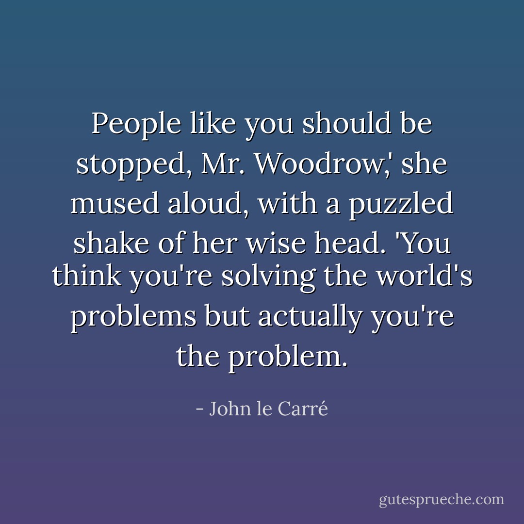 People like you should be stopped, Mr. Woodrow,' she mused aloud, with a puzzled shake of her wise head. 'You think you're solving the world's problems but actually you're the problem. - John le Carré