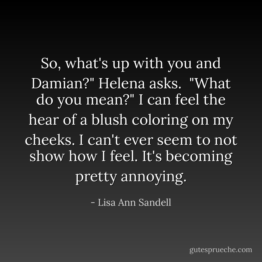 So, what's up with you and Damian?" Helena asks.<br /><br />"What do you mean?" I can feel the hear of a blush coloring on my cheeks. I can't ever seem to <i>not</i> show how I feel. It's becoming pretty annoying. - Lisa Ann Sandell