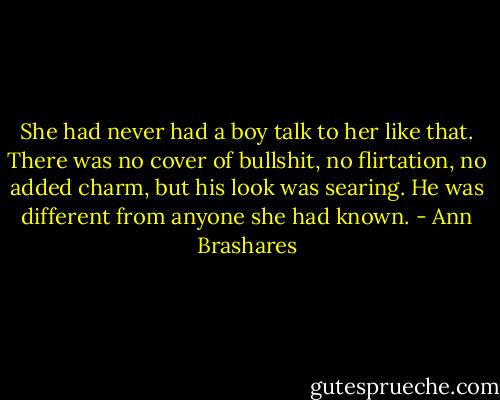 She had never had a boy talk to her like that. There was no cover of bullshit, no flirtation, no added charm, but his look was searing. He was different from anyone she had known. - Ann Brashares