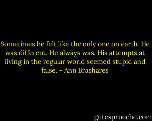 Sometimes he felt like the only one on earth. He was different. He always was. His attempts at living in the regular world seemed stupid and false. - Ann Brashares