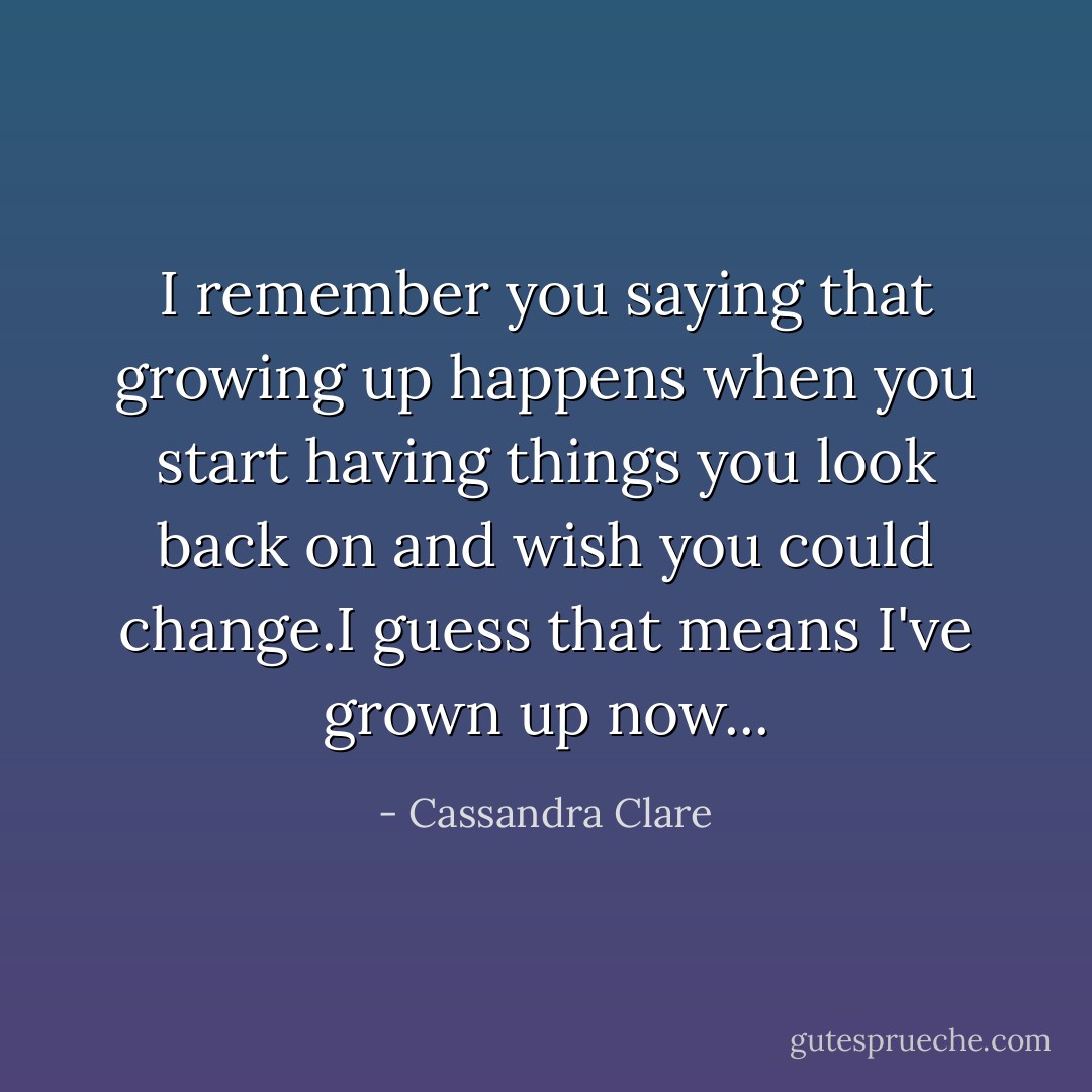 I remember you saying that growing up happens when you start having things you look back on and wish you could change.I guess that means I've grown up now... - Cassandra Clare