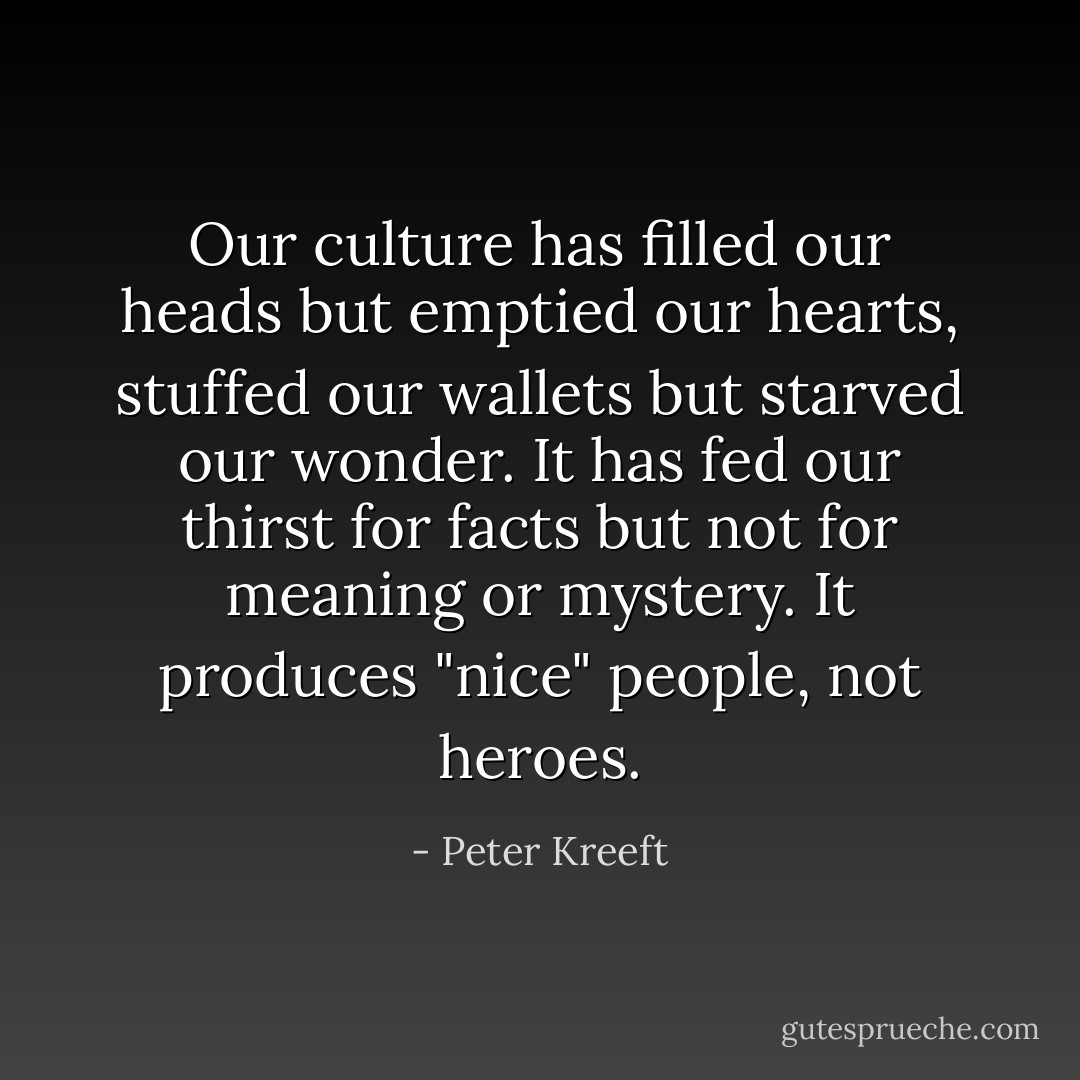 Our culture has filled our heads but emptied our hearts, stuffed our wallets but starved our wonder. It has fed our thirst for facts but not for meaning or mystery. It produces "nice" people, not heroes. - Peter Kreeft
