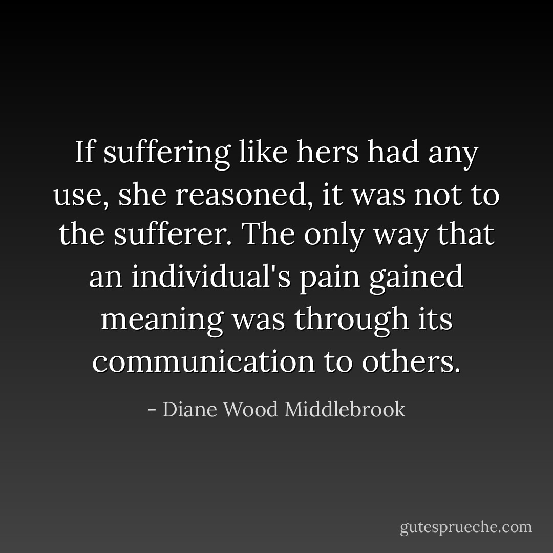 If suffering like hers had any use, she reasoned, it was not to the sufferer. The only way that an individual's pain gained meaning was through its communication to others. - Diane Wood Middlebrook