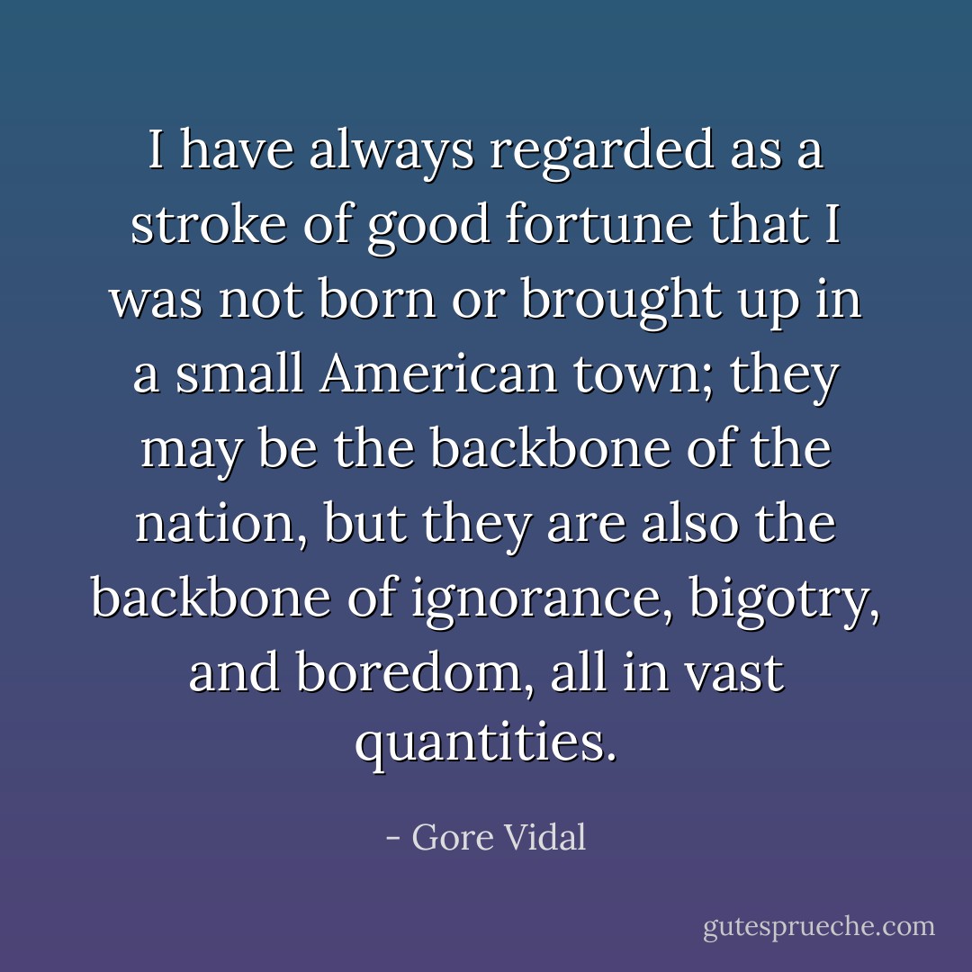 I have always regarded as a stroke of good fortune that I was not born or brought up in a small American town; they may be the backbone of the nation, but they are also the backbone of ignorance, bigotry, and boredom, all in vast quantities. - Gore Vidal