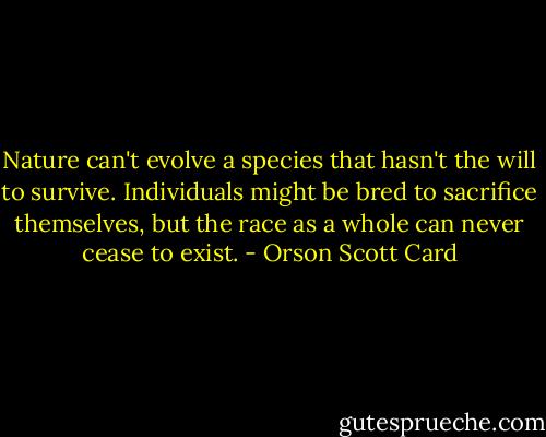 Nature can't evolve a species that hasn't the will to survive. Individuals might be bred to sacrifice themselves, but the race as a whole can never cease to exist. - Orson Scott Card