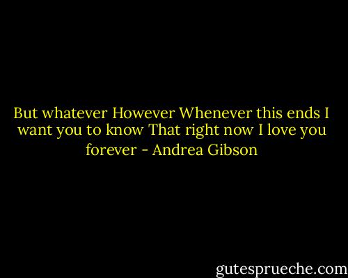 But whatever<br />However<br />Whenever this ends I want you to know<br />That right now<br />I love you forever - Andrea Gibson