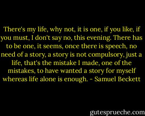 There's my life, why not, it is one, if you like, if you must, I don't say no, this evening. There has to be one, it seems, once there is speech, no need of a story, a story is not compulsory, just a life, that's the mistake I made, one of the mistakes, to have wanted a story for myself whereas life alone is enough. - Samuel Beckett