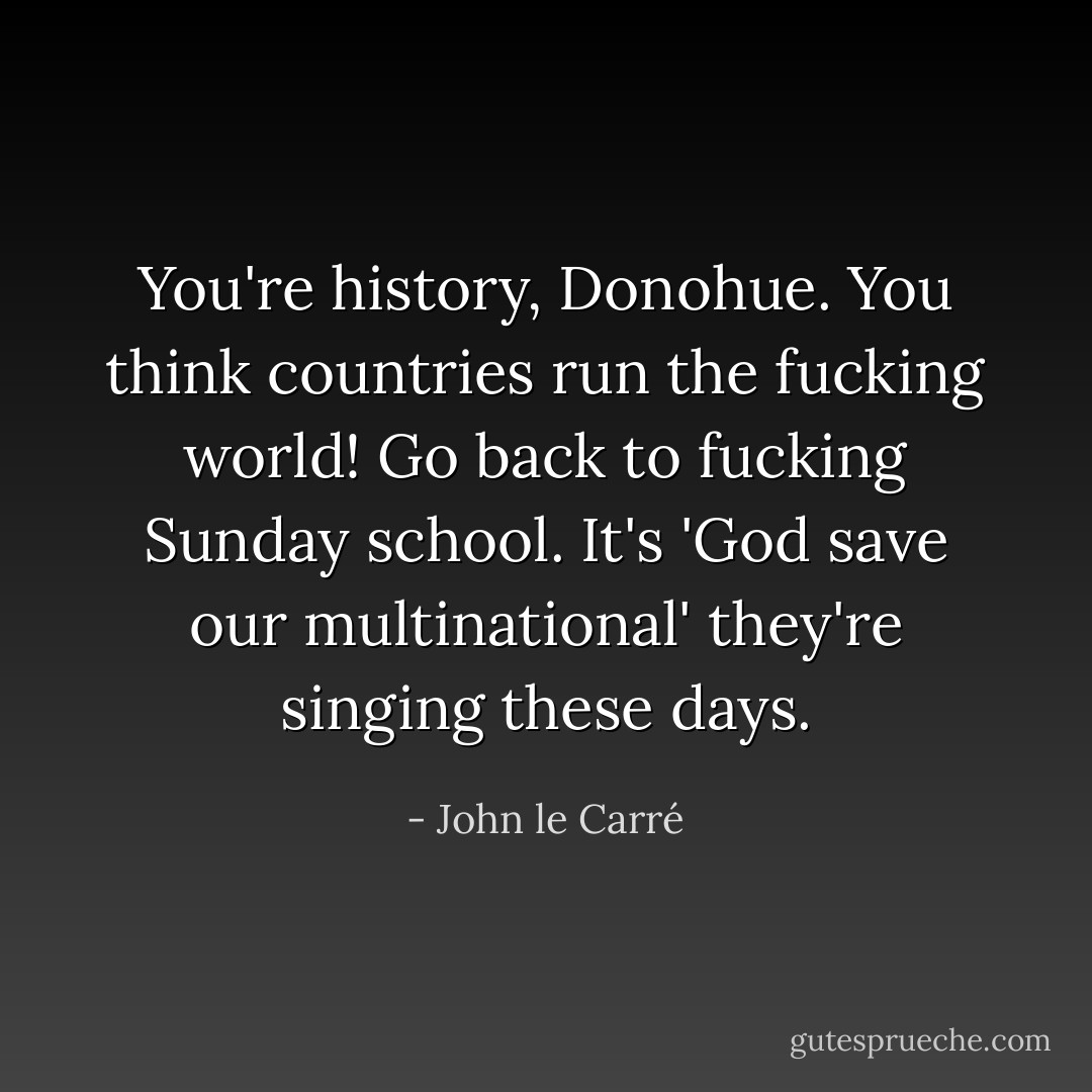 You're history, Donohue. You think countries run the fucking world! Go back to fucking Sunday school. It's 'God save our multinational' they're singing these days. - John le Carré