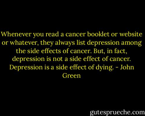 Whenever you read a cancer booklet or website or whatever, they always list depression among the side effects of cancer. But, in fact, depression is not a side effect of cancer. Depression is a side effect of dying. - John Green