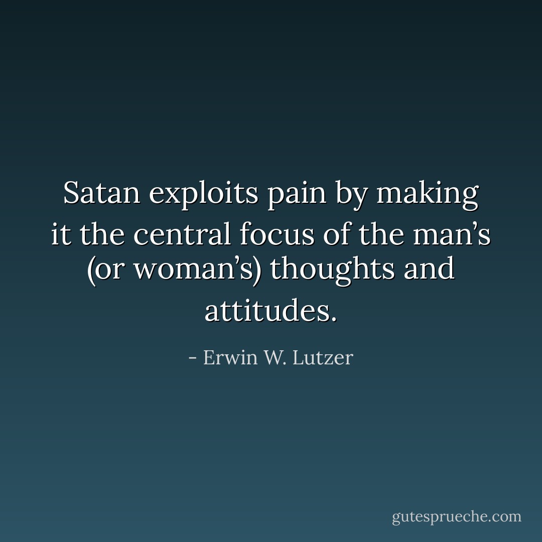 Satan exploits pain by making it the central focus of the man’s (or woman’s) thoughts and attitudes. - Erwin W. Lutzer