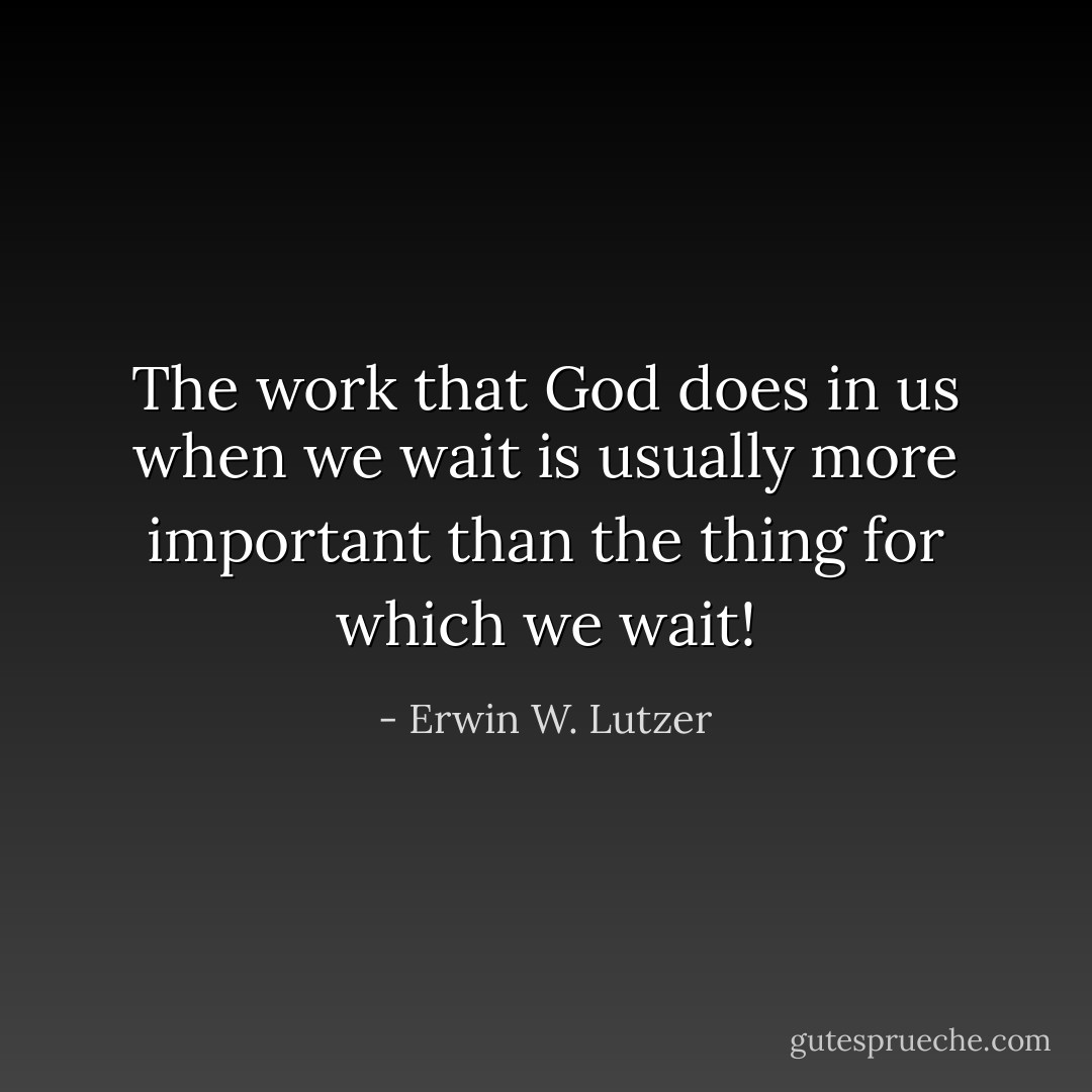The work that God does in us when we wait is usually more important than the thing for which we wait! - Erwin W. Lutzer
