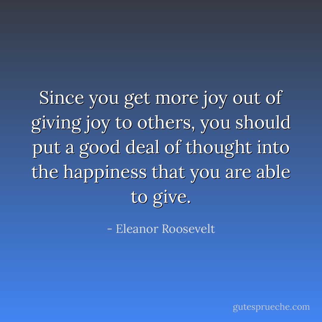 Since you get more joy out of giving joy to others, you should put a good deal of thought into the happiness that you are able to give. - Eleanor Roosevelt