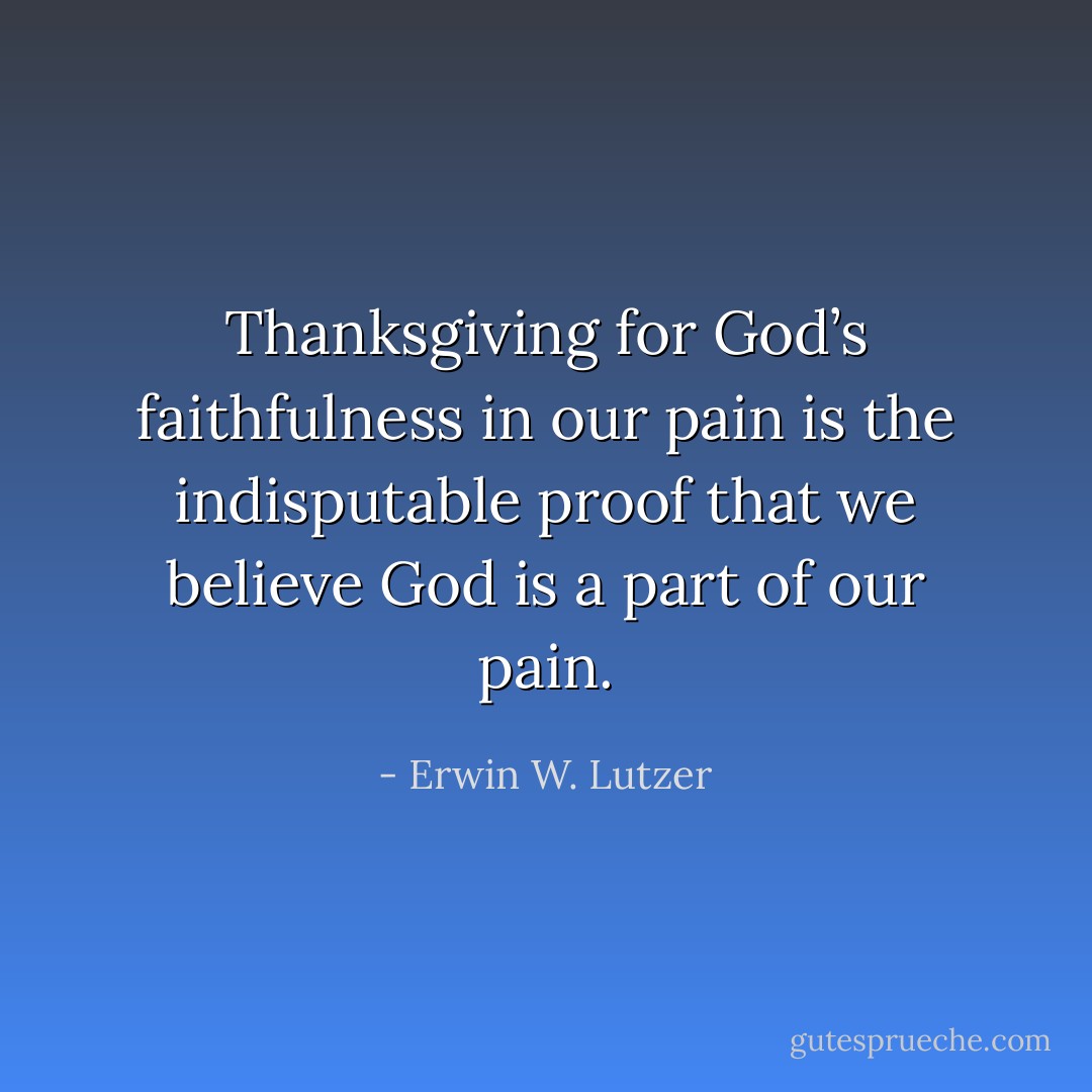 Thanksgiving for God’s faithfulness in our pain is the indisputable proof that we believe God is a part of our pain. - Erwin W. Lutzer