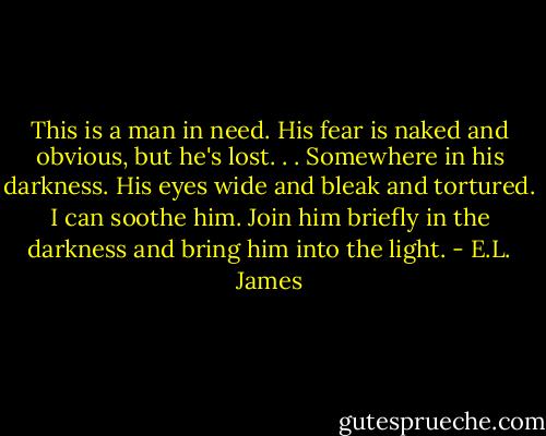 This is a man in need. His fear is naked and obvious, but he's lost. . . Somewhere in his darkness.<br />His eyes wide and bleak and tortured. I can soothe him. Join him briefly in the darkness and bring him into the light. - E.L. James