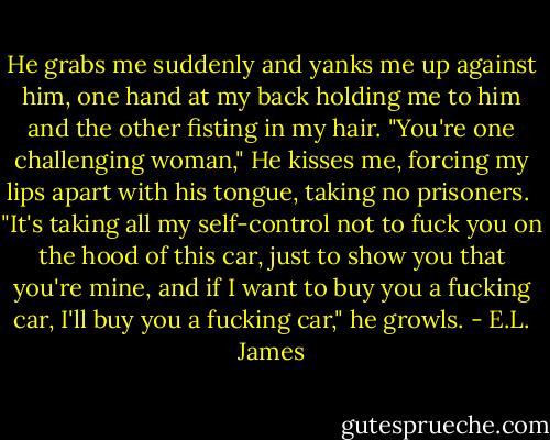 He grabs me suddenly and yanks me up against him, one hand at my back holding me to him and the other fisting in my hair.<br />"You're one challenging woman," He kisses me, forcing my lips apart with his tongue, taking no prisoners. <br />"It's taking all my self-control not to fuck you on the hood of this car, just to show you that you're mine, and if I want to buy you a fucking car, I'll buy you a fucking car," he growls. - E.L. James