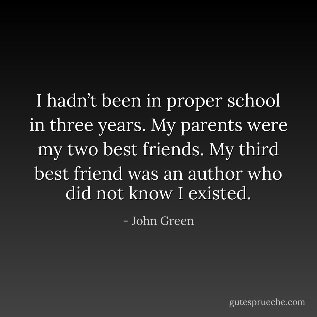 I hadn’t been in proper school in three years. My parents were my two best friends. My third best friend was an author who did not know I existed. - John Green