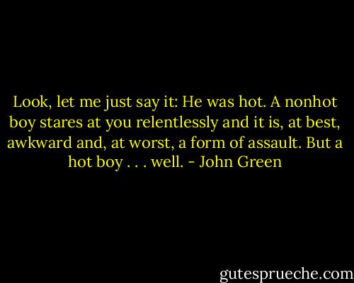 Look, let me just say it: He was hot. A nonhot boy stares at you relentlessly and it is, at best, awkward and, at worst, a form of assault. But a hot boy . . . well. - John Green