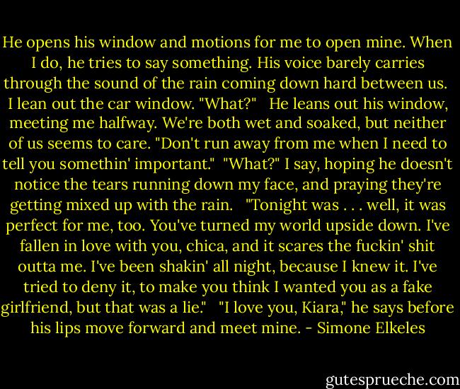 He opens his window and motions for me to open mine. When I do, he tries to say something. His voice barely carries through the sound of the rain coming down hard between us.<br /><br />I lean out the car window. "What?" <br /><br />He leans out his window, meeting me halfway. We're both wet and soaked, but neither of us seems to care. "Don't run away from me when I need to tell you somethin' important."<br /><br />"What?" I say, hoping he doesn't notice the tears running down my face, and praying they're getting mixed up with the rain. <br /><br />"Tonight was . . . well, it was perfect for me, too. You've turned my world upside down. I've fallen in love with you, chica, and it scares the fuckin' shit outta me. I've been shakin' all night, because I knew it. I've tried to deny it, to make you think I wanted you as a fake girlfriend, but that was a lie." <br /><br />"I love you, Kiara," he says before his lips move forward and meet mine. - Simone Elkeles