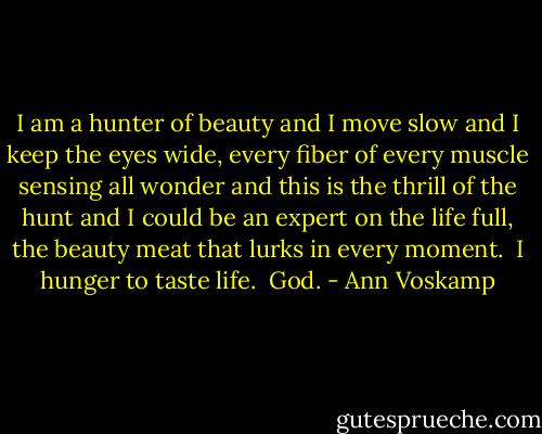 I am a hunter of beauty and I move slow and I keep the eyes wide, every fiber of every muscle sensing all wonder and this is the thrill of the hunt and I could be an expert on the life full, the beauty meat that lurks in every moment.<br /><br />I hunger to taste life.<br /><br />God. - Ann Voskamp