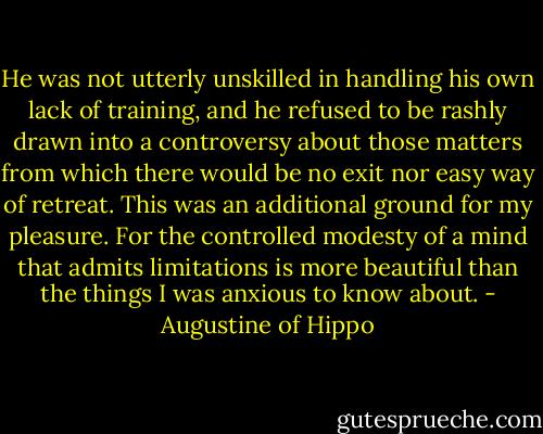 He was not utterly unskilled in handling his own lack of training, and he refused to be rashly drawn into a controversy about those matters from which there would be no exit nor easy way of retreat. This was an additional ground for my pleasure. For the controlled modesty of a mind that admits limitations is more beautiful than the things I was anxious to know about. - Augustine of Hippo