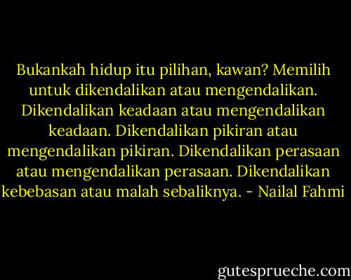Bukankah hidup itu pilihan, kawan? Memilih untuk dikendalikan atau mengendalikan. Dikendalikan keadaan atau mengendalikan keadaan. Dikendalikan pikiran atau mengendalikan pikiran. Dikendalikan perasaan atau mengendalikan perasaan. Dikendalikan kebebasan atau malah sebaliknya. - Nailal Fahmi