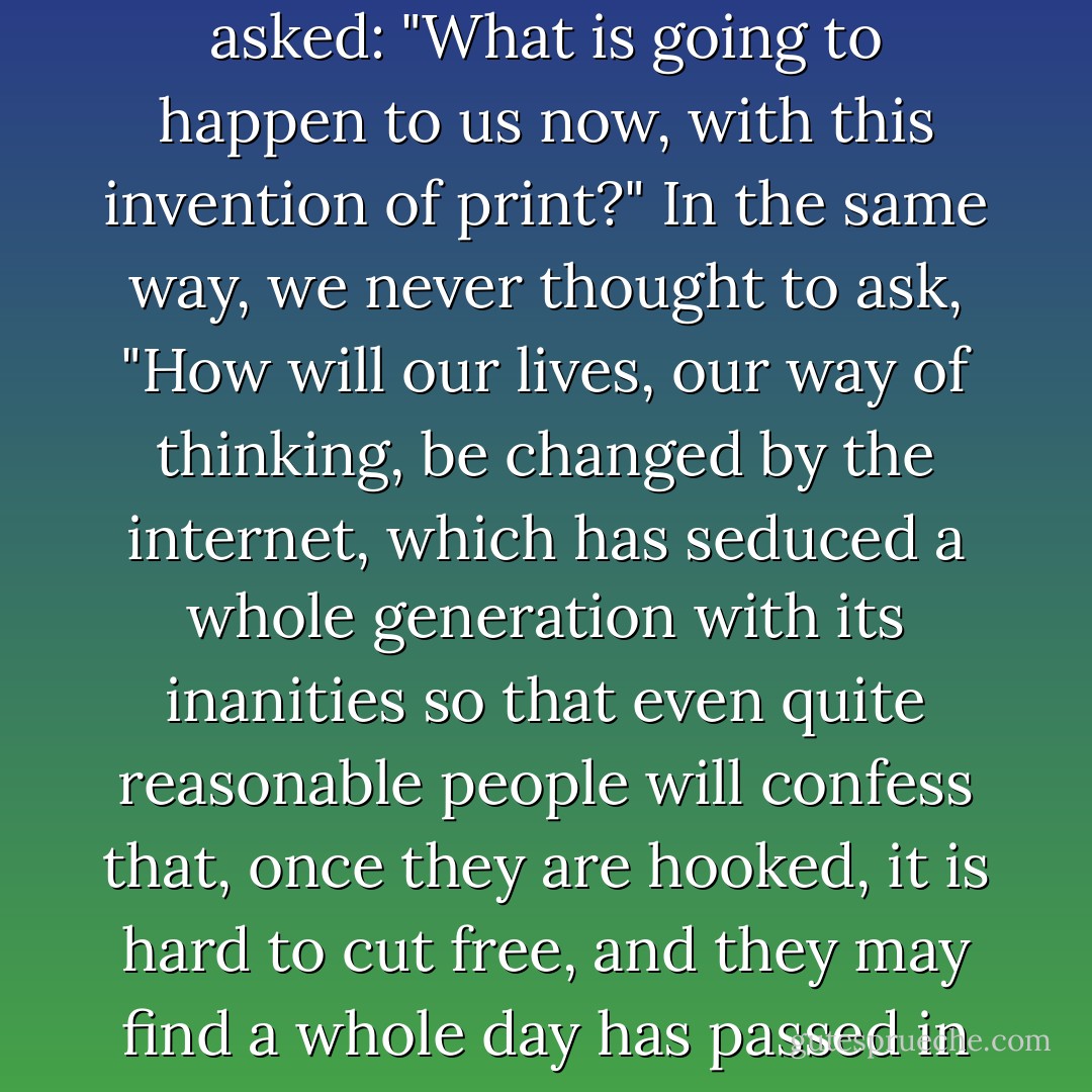 A foolhardy lot, we accepted it all, as we always do, never asked: "What is going to happen to us now, with this invention of print?" In the same way, we never thought to ask, "How will our lives, our way of thinking, be changed by the internet, which has seduced a whole generation with its inanities so that even quite reasonable people will confess that, once they are hooked, it is hard to cut free, and they may find a whole day has passed in blogging etc? - Doris Lessing